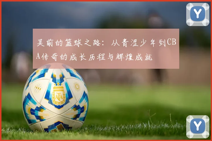 吴前的篮球之路：从青涩少年到CBA传奇的成长历程与辉煌成就