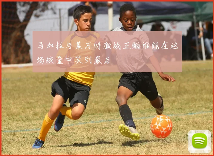 马加拉与莱万特激战正酣谁能在这场较量中笑到最后