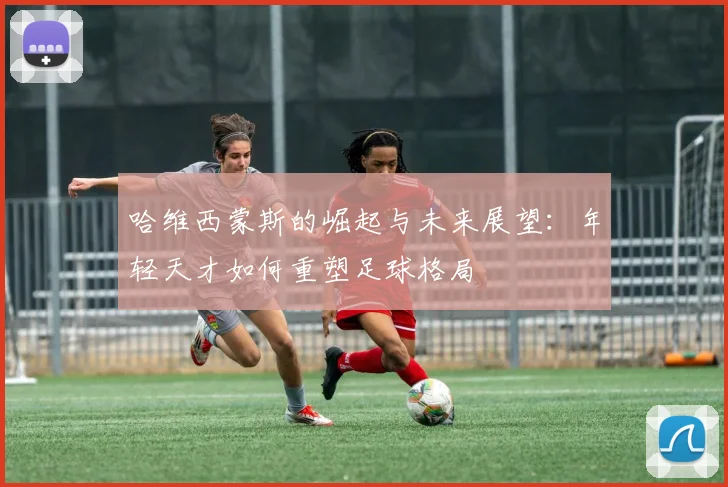 哈维西蒙斯的崛起与未来展望：年轻天才如何重塑足球格局