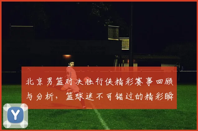 北京男篮对决独行侠精彩赛事回顾与分析，篮球迷不可错过的精彩瞬间