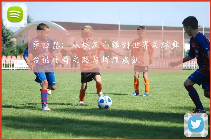 萨拉赫：从埃及小镇到世界足球舞台的传奇之路与辉煌成就