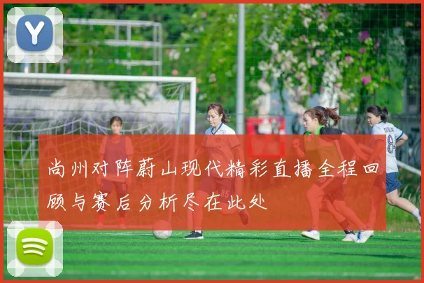 尚州对阵蔚山现代精彩直播全程回顾与赛后分析尽在此处
