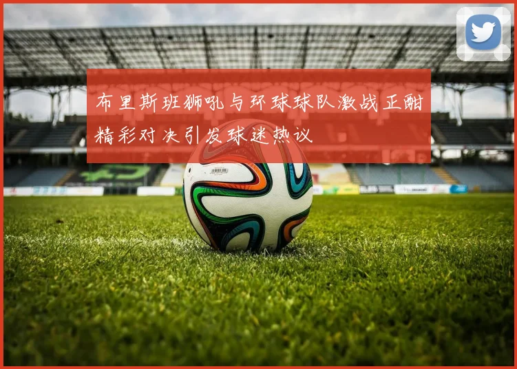 布里斯班狮吼与环球球队激战正酣精彩对决引发球迷热议