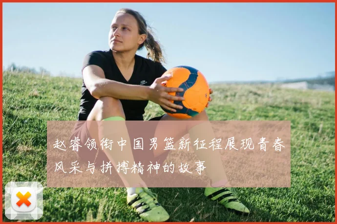 赵睿领衔中国男篮新征程展现青春风采与拼搏精神的故事