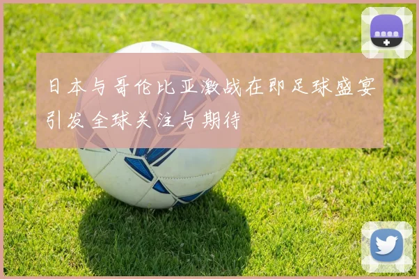 日本与哥伦比亚激战在即足球盛宴引发全球关注与期待