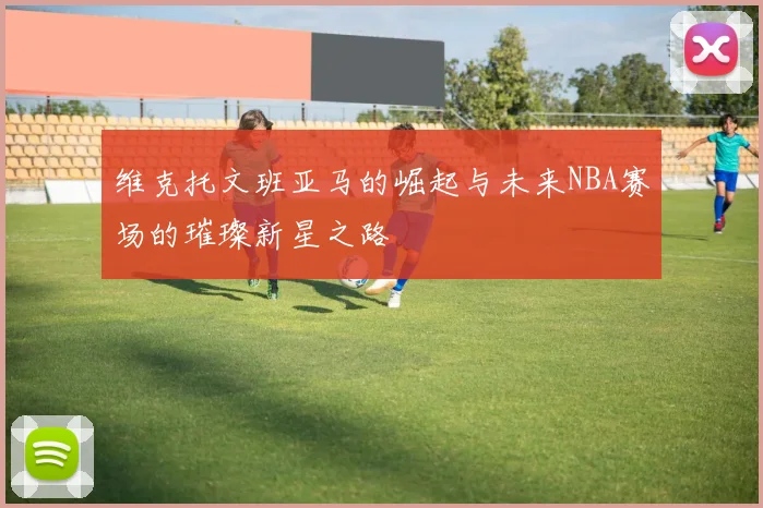 维克托文班亚马的崛起与未来NBA赛场的璀璨新星之路