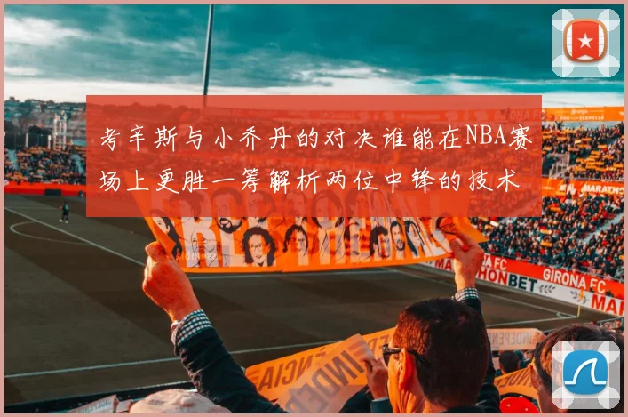 考辛斯与小乔丹的对决谁能在NBA赛场上更胜一筹解析两位中锋的技术与风格
