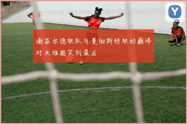 谢菲尔德联队与曼彻斯特联的巅峰对决谁能笑到最后