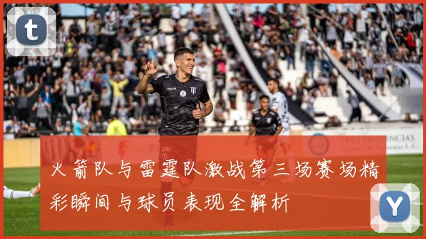 火箭队与雷霆队激战第三场赛场精彩瞬间与球员表现全解析