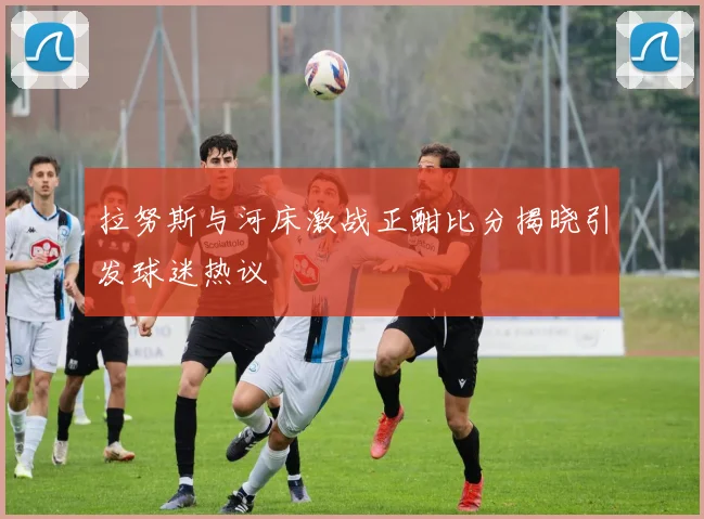 拉努斯与河床激战正酣比分揭晓引发球迷热议