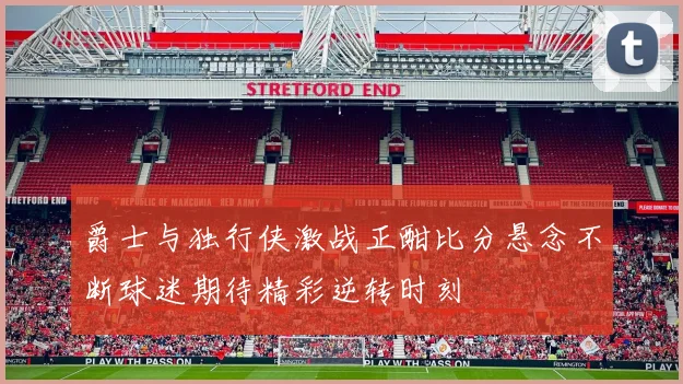 爵士与独行侠激战正酣比分悬念不断球迷期待精彩逆转时刻