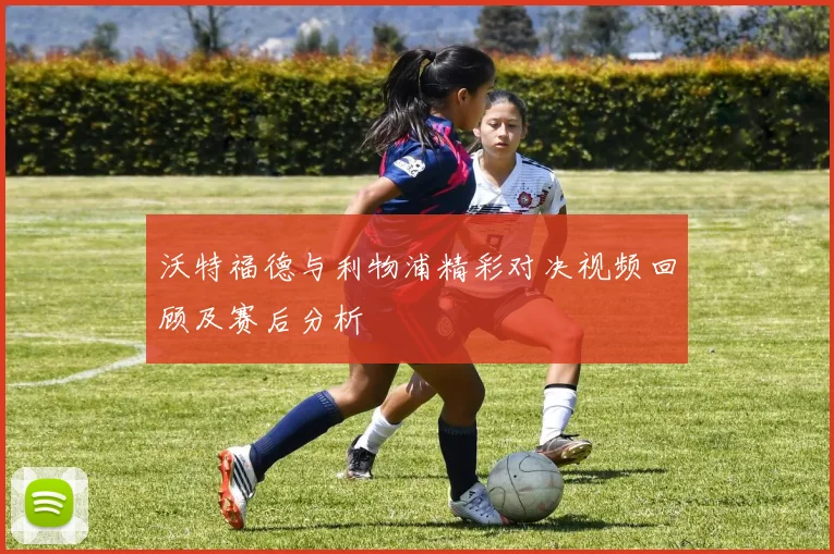 沃特福德与利物浦精彩对决视频回顾及赛后分析