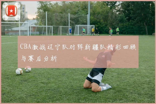 CBA激战辽宁队对阵新疆队精彩回顾与赛后分析