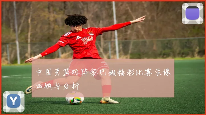 中国男篮对阵黎巴嫩精彩比赛录像回顾与分析