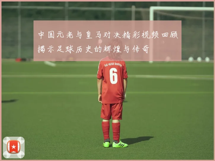 中国元老与皇马对决精彩视频回顾揭示足球历史的辉煌与传奇