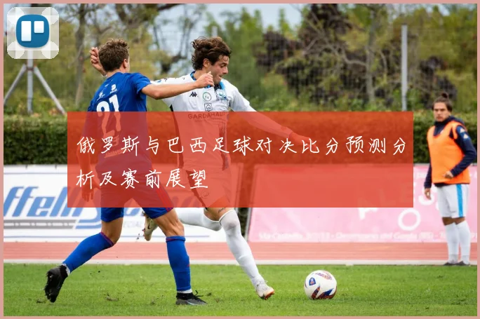 俄罗斯与巴西足球对决比分预测分析及赛前展望