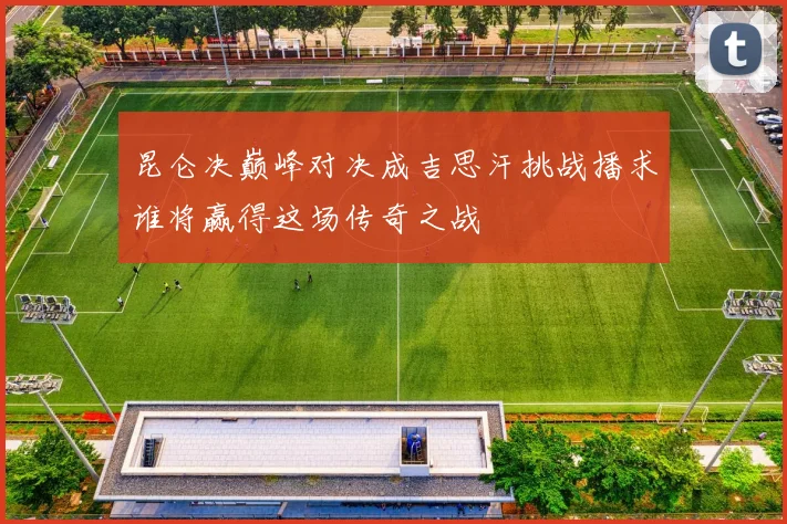 昆仑决巅峰对决成吉思汗挑战播求谁将赢得这场传奇之战