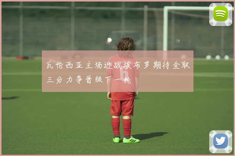 瓦伦西亚主场迎战埃布罗期待全取三分力争晋级下一轮