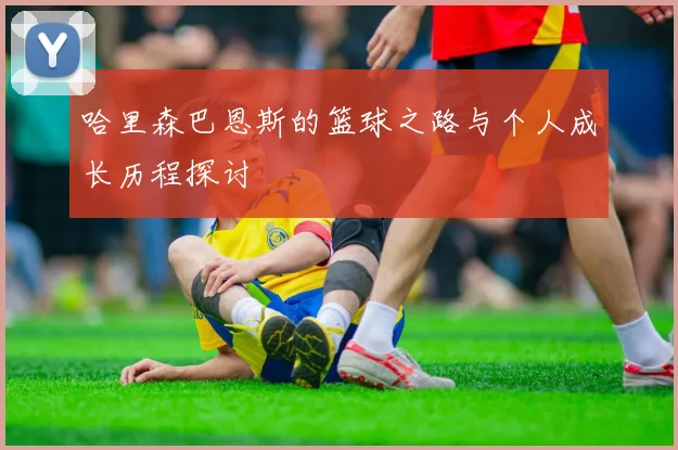 哈里森巴恩斯的篮球之路与个人成长历程探讨