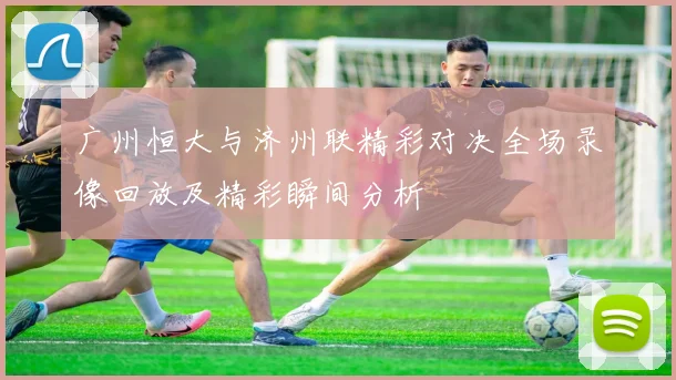 广州恒大与济州联精彩对决全场录像回放及精彩瞬间分析