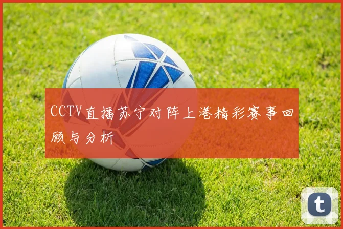 CCTV直播苏宁对阵上港精彩赛事回顾与分析