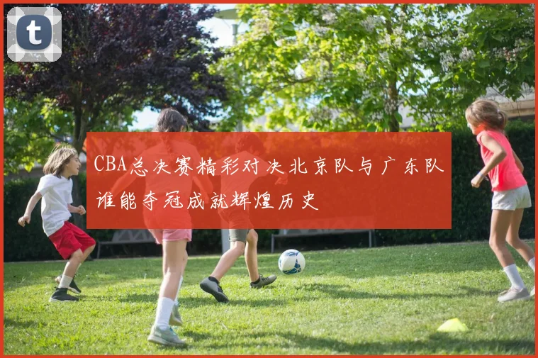 CBA总决赛精彩对决北京队与广东队谁能夺冠成就辉煌历史