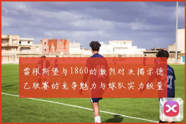 雷根斯堡与1860的激烈对决揭示德乙联赛的竞争魅力与球队实力较量