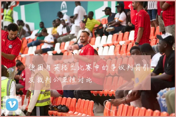 德国与英格兰比赛中的争议判罚引发裁判公正性讨论