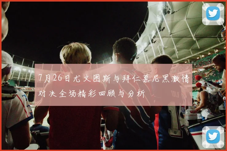 7月26日尤文图斯与拜仁慕尼黑激情对决全场精彩回顾与分析