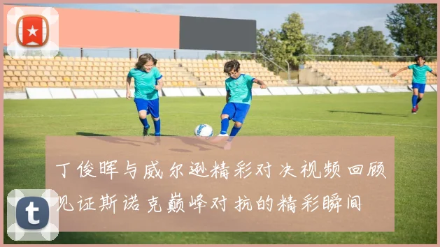 丁俊晖与威尔逊精彩对决视频回顾见证斯诺克巅峰对抗的精彩瞬间