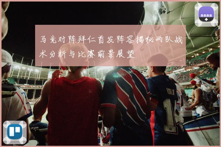 马竞对阵拜仁首发阵容揭秘两队战术分析与比赛前景展望