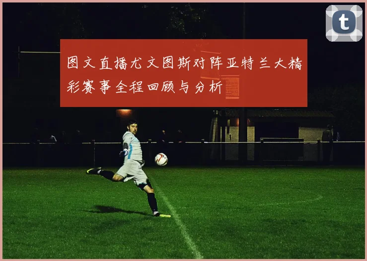 图文直播尤文图斯对阵亚特兰大精彩赛事全程回顾与分析