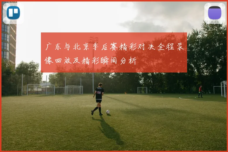 广东与北京季后赛精彩对决全程录像回放及精彩瞬间分析